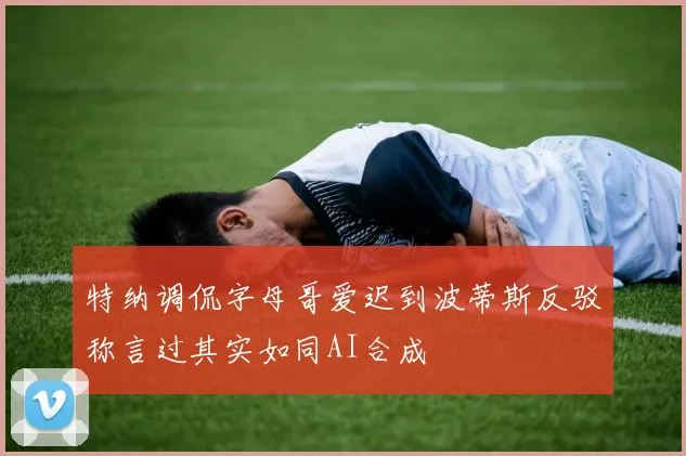 特纳调侃字母哥爱迟到波蒂斯反驳称言过其实如同AI合成